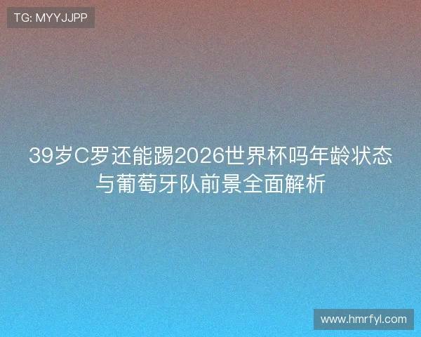 39岁C罗还能踢2026世界杯吗年龄状态与葡萄牙队前景全面解析 39岁C罗还能踢2026世界杯吗年龄状态与葡萄牙队前景全面解析